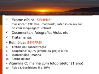 Exame clínico:  SEMPRE! Classificar: FTE leve, moderado, intenso ou severo Se com maquiagem: retirar! Documentar: fotografia, Visia, etc Tratamento: -  Retinóide:  SEMPRE!   Tretinoína: concentração Adapaleno: 0,1% (creme ou gel) e 0,3% Isotretinoína: manhã Retinaldeidos - Vitamina C: manhã com fotoprotetor (1 ano) Ácido L-áscórbico: 5 a 20% 