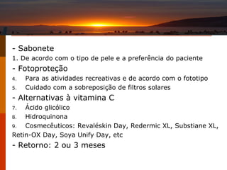 - Sabonete 1. De acordo com o tipo de pele e a preferência do paciente - Fotoproteção Para as atividades recreativas e de acordo com o fototipo Cuidado com a sobreposição de filtros solares - Alternativas à vitamina C Ácido glicólico Hidroquinona Cosmecêuticos: Revaléskin Day, Redermic XL, Substiane XL, Retin-OX Day, Soya Unify Day, etc - Retorno: 2 ou 3 meses 