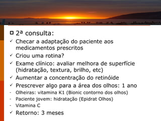2 ª consulta: Checar a adaptação do paciente aos medicamentos prescritos Criou uma rotina? Exame clínico: avaliar melhora de superfície (hidratação, textura, brilho, etc) Aumentar a concentração do retinóide Prescrever algo para a área dos olhos: 1 ano Olheiras: vitamina K1 (Bionic contorno dos olhos) Paciente jovem: hidratação (Epidrat Olhos) Vitamina C Retorno: 3 meses 