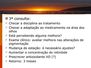 3 ª consulta: Checar a disciplina ao tratamento Checar a adaptação ao medicamento na área dos olhos Está percebendo alguma melhora? Exame clínico: avaliar melhora nas alterações de pigmentação Mudança de estação: é necessário ajustes? Aumentar a concentração do retinóide Prescrever antioxidante VO (?) Retorno: 3 meses 