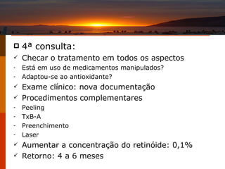 4 ª consulta: Checar o tratamento em todos os aspectos Está em uso de medicamentos manipulados? Adaptou-se ao antioxidante? Exame clínico: nova documentação Procedimentos complementares Peeling TxB-A Preenchimento Laser Aumentar a concentração do retinóide: 0,1% Retorno: 4 a 6 meses 
