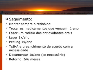 Seguimento : Manter sempre o retinóide! Trocar os medicamentos que vencem: 1 ano Fazer um rodizio dos antioxidantes orais Laser 1x/ano Peeling 1x/ano TxB-A e preenchimento de acordo com a necessidade Documentar 1x/ano (se necessário) Retorno: 6/6 meses 