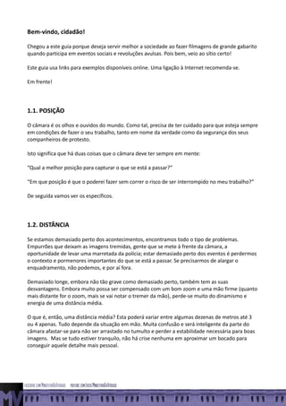 Bem-vindo, cidadão!

Chegou a este guia porque deseja servir melhor a sociedade ao fazer filmagens de grande gabarito
quando participa em eventos sociais e revoluções avulsas. Pois bem, veio ao sítio certo!

Este guia usa links para exemplos disponíveis online. Uma ligação à Internet recomenda-se.

Em frente!




1.1. POSIÇÃO

O câmara é os olhos e ouvidos do mundo. Como tal, precisa de ter cuidado para que esteja sempre
em condições de fazer o seu trabalho, tanto em nome da verdade como da segurança dos seus
companheiros de protesto.

Isto significa que há duas coisas que o câmara deve ter sempre em mente:

“Qual a melhor posição para capturar o que se está a passar?”

“Em que posição é que o poderei fazer sem correr o risco de ser interrompido no meu trabalho?”

De seguida vamos ver os específicos.




1.2. DISTÂNCIA

Se estamos demasiado perto dos acontecimentos, encontramos todo o tipo de problemas.
Empurrões que deixam as imagens tremidas, gente que se mete à frente da câmara, a
oportunidade de levar uma marretada da polícia; estar demasiado perto dos eventos é perdermos
o contexto e pormenores importantes do que se está a passar. Se precisarmos de alargar o
enquadramento, não podemos, e por aí fora.

Demasiado longe, embora não tão grave como demasiado perto, também tem as suas
desvantagens. Embora muito possa ser compensado com um bom zoom e uma mão firme (quanto
mais distante for o zoom, mais se vai notar o tremer da mão), perde-se muito do dinamismo e
energia de uma distância média.

O que é, então, uma distância média? Esta poderá variar entre algumas dezenas de metros até 3
ou 4 apenas. Tudo depende da situação em mão. Muita confusão e será inteligente da parte do
câmara afastar-se para não ser arrastado no tumulto e perder a estabilidade necessária para boas
imagens. Mas se tudo estiver tranquilo, não há crise nenhuma em aproximar um bocado para
conseguir aquele detalhe mais pessoal.
 