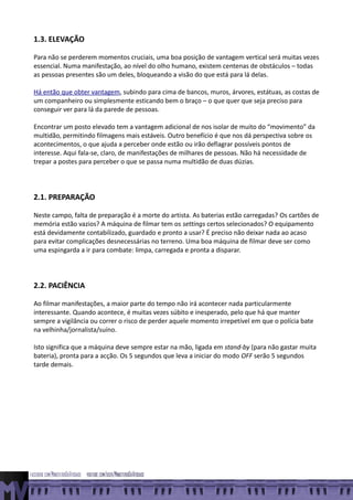 1.3. ELEVAÇÃO

Para não se perderem momentos cruciais, uma boa posição de vantagem vertical será muitas vezes
essencial. Numa manifestação, ao nível do olho humano, existem centenas de obstáculos – todas
as pessoas presentes são um deles, bloqueando a visão do que está para lá delas.

Há então que obter vantagem, subindo para cima de bancos, muros, árvores, estátuas, as costas de
um companheiro ou simplesmente esticando bem o braço – o que quer que seja preciso para
conseguir ver para lá da parede de pessoas.

Encontrar um posto elevado tem a vantagem adicional de nos isolar de muito do “movimento” da
multidão, permitindo filmagens mais estáveis. Outro benefício é que nos dá perspectiva sobre os
acontecimentos, o que ajuda a perceber onde estão ou irão deflagrar possíveis pontos de
interesse. Aqui fala-se, claro, de manifestações de milhares de pessoas. Não há necessidade de
trepar a postes para perceber o que se passa numa multidão de duas dúzias.




2.1. PREPARAÇÃO

Neste campo, falta de preparação é a morte do artista. As baterias estão carregadas? Os cartões de
memória estão vazios? A máquina de filmar tem os settings certos selecionados? O equipamento
está devidamente contabilizado, guardado e pronto a usar? É preciso não deixar nada ao acaso
para evitar complicações desnecessárias no terreno. Uma boa máquina de filmar deve ser como
uma espingarda a ir para combate: limpa, carregada e pronta a disparar.




2.2. PACIÊNCIA

Ao filmar manifestações, a maior parte do tempo não irá acontecer nada particularmente
interessante. Quando acontece, é muitas vezes súbito e inesperado, pelo que há que manter
sempre a vigilância ou correr o risco de perder aquele momento irrepetível em que o polícia bate
na velhinha/jornalista/suíno.

Isto significa que a máquina deve sempre estar na mão, ligada em stand-by (para não gastar muita
bateria), pronta para a acção. Os 5 segundos que leva a iniciar do modo OFF serão 5 segundos
tarde demais.
 