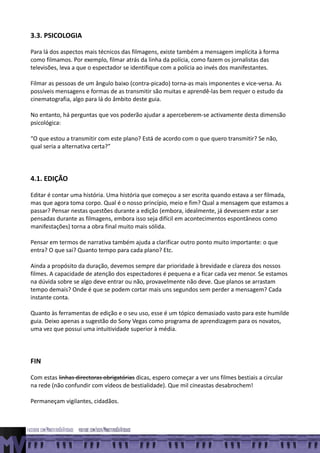 3.3. PSICOLOGIA

Para lá dos aspectos mais técnicos das filmagens, existe também a mensagem implícita à forma
como filmamos. Por exemplo, filmar atrás da linha da polícia, como fazem os jornalistas das
televisões, leva a que o espectador se identifique com a polícia ao invés dos manifestantes.

Filmar as pessoas de um ângulo baixo (contra-picado) torna-as mais imponentes e vice-versa. As
possíveis mensagens e formas de as transmitir são muitas e aprendê-las bem requer o estudo da
cinematografia, algo para lá do âmbito deste guia.

No entanto, há perguntas que vos poderão ajudar a aperceberem-se activamente desta dimensão
psicológica:

“O que estou a transmitir com este plano? Está de acordo com o que quero transmitir? Se não,
qual seria a alternativa certa?”




4.1. EDIÇÃO

Editar é contar uma história. Uma história que começou a ser escrita quando estava a ser filmada,
mas que agora toma corpo. Qual é o nosso princípio, meio e fim? Qual a mensagem que estamos a
passar? Pensar nestas questões durante a edição (embora, idealmente, já devessem estar a ser
pensadas durante as filmagens, embora isso seja difícil em acontecimentos espontâneos como
manifestações) torna a obra final muito mais sólida.

Pensar em termos de narrativa também ajuda a clarificar outro ponto muito importante: o que
entra? O que sai? Quanto tempo para cada plano? Etc.

Ainda a propósito da duração, devemos sempre dar prioridade à brevidade e clareza dos nossos
filmes. A capacidade de atenção dos espectadores é pequena e a ficar cada vez menor. Se estamos
na dúvida sobre se algo deve entrar ou não, provavelmente não deve. Que planos se arrastam
tempo demais? Onde é que se podem cortar mais uns segundos sem perder a mensagem? Cada
instante conta.

Quanto às ferramentas de edição e o seu uso, esse é um tópico demasiado vasto para este humilde
guia. Deixo apenas a sugestão do Sony Vegas como programa de aprendizagem para os novatos,
uma vez que possui uma intuitividade superior à média.




FIN

Com estas linhas directoras obrigatórias dicas, espero começar a ver uns filmes bestiais a circular
na rede (não confundir com vídeos de bestialidade). Que mil cineastas desabrochem!

Permaneçam vigilantes, cidadãos.
 