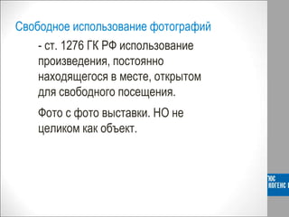 Свободное использование фотографий
- ст. 1276 ГК РФ использование
произведения, постоянно
находящегося в месте, открытом
для свободного посещения.
Фото с фото выставки. НО не
целиком как объект.
 