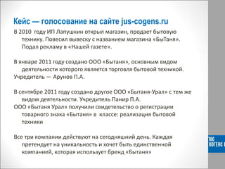 Кейс — голосование на сайте jus-cogens.ru
В 2010 году ИП Лапушкин открыл магазин, продает бытовую
технику. Повесил вывеску с названием магазина «БыТаня».
Подал рекламу в «Нашей газете».
В январе 2011 году создано ООО «Бытаня», основным видом
деятельности которого является торговля бытовой техникой.
Учредитель ― Арунов П.А.
В сентябре 2011 году создано другое ООО «Бытаня-Урал» с тем же
видом деятельности. Учредитель Панир П.А.
ООО «Бытаня Урал» получили свидетельство о регистрации
товарного знака «Бытаня» в классе: реализация бытовой
техники
Все три компании действуют на сегодняшний день. Каждая
претендует на уникальность и хочет быть единственной
компанией, которая использует бренд «Бытаня»
 