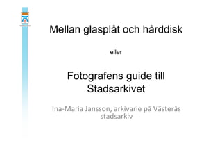 Mellan glasplåt och hårddisk
eller
Fotografens guide till
Stadsarkivet
Ina-­‐Maria	
  Jansson,	
  arkivarie	
  på	
  Västerås	
  
stadsarkiv	
  
 