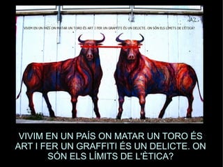 VIVIM EN UN PAÍS ON MATAR UN TORO ÉS 
ART I FER UN GRAFFITI ÉS UN DELICTE. ON 
SÓN ELS LÍMITS DE L'ÈTICA? 
 