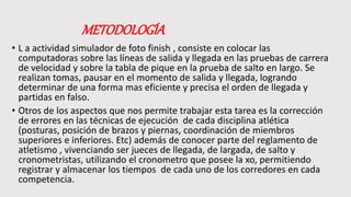 METODOLOGÍA
• L a actividad simulador de foto finish , consiste en colocar las
computadoras sobre las líneas de salida y llegada en las pruebas de carrera
de velocidad y sobre la tabla de pique en la prueba de salto en largo. Se
realizan tomas, pausar en el momento de salida y llegada, logrando
determinar de una forma mas eficiente y precisa el orden de llegada y
partidas en falso.
• Otros de los aspectos que nos permite trabajar esta tarea es la corrección
de errores en las técnicas de ejecución de cada disciplina atlética
(posturas, posición de brazos y piernas, coordinación de miembros
superiores e inferiores. Etc) además de conocer parte del reglamento de
atletismo , vivenciando ser jueces de llegada, de largada, de salto y
cronometristas, utilizando el cronometro que posee la xo, permitiendo
registrar y almacenar los tiempos de cada uno de los corredores en cada
competencia.
 