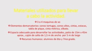 Materiales utilizados para llevar
a cabo la actividad.
3 o 4 maquinas de xo
Elementos demarcatorios: conos tortugas, conos altos, cintas, estacas,
tabla de pique, cinta métrica, silbato.
Espacio adecuado para desarrollar las actividades, patio de 15m x 45m
aprox., cajón de salto de 1,5 m de ancho por 5 m de largo
Recursos humanos: alumnos de 6to y 7mo grado.
 