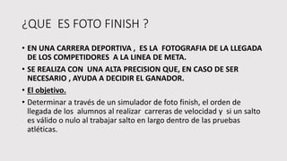 ¿QUE ES FOTO FINISH ?
• EN UNA CARRERA DEPORTIVA , ES LA FOTOGRAFIA DE LA LLEGADA
DE LOS COMPETIDORES A LA LINEA DE META.
• SE REALIZA CON UNA ALTA PRECISION QUE, EN CASO DE SER
NECESARIO , AYUDA A DECIDIR EL GANADOR.
• El objetivo.
• Determinar a través de un simulador de foto finish, el orden de
llegada de los alumnos al realizar carreras de velocidad y si un salto
es válido o nulo al trabajar salto en largo dentro de las pruebas
atléticas.
 