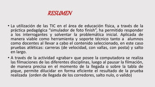 RESUMEN
• La utilización de las TIC en el área de educación física, a través de la
práctica pedagógica “simulador de foto finish”, ha permitido responder
a los interrogantes y solventar la problemática inicial. Aplicada de
manera viable como herramienta y soporte técnico tanto a alumnos
como docentes al llevar a cabo el contenido seleccionado, en este caso
pruebas atléticas: carreras (de velocidad, con vallas, con posta) y salto
en largo.
• A través de la actividad «grabar» que posee la computadora se realiza
las filmaciones de las diferentes disciplinas, luego al pausar la filmación,
de manera precisa en el momento de la llegada o sobre la tabla de
pique, permite dilucidar en forma eficiente el resultado de la prueba
realizada (orden de llegada de los corredores, salto nulo, o valido)
 