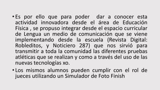 • Es por ello que para poder dar a conocer esta
actividad innovadora desde el área de Educación
Física , se propuso integrar desde el espacio curricular
de Lengua un medio de comunicación que se viene
implementando desde la escuela (Revista Digital:
Robleditos, y Noticiero 287) que nos sirvió para
transmitir a toda la comunidad las diferentes pruebas
atléticas que se realizan y como a través del uso de las
nuevas tecnologías xo.
• Los mismos alumnos pueden cumplir con el rol de
jueces utilizando un Simulador de Foto Finish
 