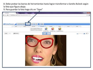 8. Debe probar las barras de herramientas hasta lograr transformar a Sandra Bulock según
la foto que figura abajo.
9. Para guardar la foto haga clic en “Save”