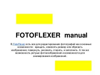 FOTOFLEXER manual
В FotoFlexer есть все для редактирования фотографий как основные
      возможности: вращать, изменять размер или обрезать
изображение, повернуть, рисовать, стирать, и заполнить. А так же
    возможность ретуши фотоизображений и возможности для
                   анимирования изображений.
 