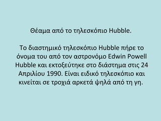 Θέαμα από το τηλεσκόπιο Hubble.
Το διαστημικό τηλεσκόπιο Hubble πήρε το
όνομα του από τον αστρονόμο Edwin Powell
Hubble και εκτοξεύτηκε στο διάστημα στις 24
Απριλίου 1990. Είναι ειδικό τηλεσκόπιο και
κινείται σε τροχιά αρκετά ψηλά από τη γη.
 