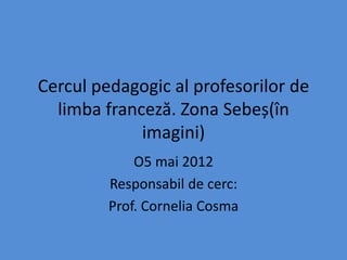 Cercul pedagogic al profesorilor de
  limba franceză. Zona Sebeș(în
             imagini)
             O5 mai 2012
         Responsabil de cerc:
         Prof. Cornelia Cosma
 