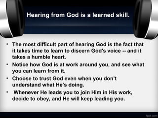 Hearing from God is a learned skill.



• The most difficult part of hearing God is the fact that
  it takes time to learn to discern God's voice -- and it
  takes a humble heart.
• Notice how God is at work around you, and see what
  you can learn from it.
• Choose to trust God even when you don’t
  understand what He’s doing.
• Whenever He leads you to join Him in His work,
  decide to obey, and He will keep leading you.
 