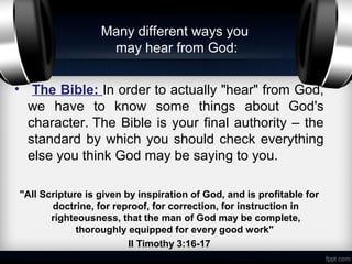 Many different ways you
                   may hear from God:


• The Bible: In order to actually "hear" from God,
  we have to know some things about God's
  character. The Bible is your final authority – the
  standard by which you should check everything
  else you think God may be saying to you.

"All Scripture is given by inspiration of God, and is profitable for
       doctrine, for reproof, for correction, for instruction in
       righteousness, that the man of God may be complete,
             thoroughly equipped for every good work"
                         II Timothy 3:16-17
 