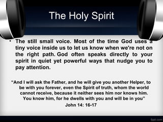 The Holy Spirit

• The still small voice. Most of the time God uses a
  tiny voice inside us to let us know when we're not on
  the right path. God often speaks directly to your
  spirit in quiet yet powerful ways that nudge you to
  pay attention.

“And I will ask the Father, and he will give you another Helper, to
   be with you forever, even the Spirit of truth, whom the world
   cannot receive, because it neither sees him nor knows him.
     You know him, for he dwells with you and will be in you”
                          John 14: 16-17
 