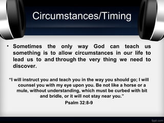 Circumstances/Timing

• Sometimes the only way God can teach us
  something is to allow circumstances in our life to
  lead us to and through the very thing we need to
  discover.

“I will instruct you and teach you in the way you should go; I will
    counsel you with my eye upon you. Be not like a horse or a
    mule, without understanding, which must be curbed with bit
                 and bridle, or it will not stay near you.”
                             Psalm 32:8-9
 