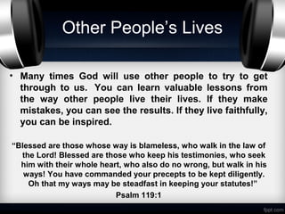 Other People’s Lives

• Many times God will use other people to try to get
  through to us. You can learn valuable lessons from
  the way other people live their lives. If they make
  mistakes, you can see the results. If they live faithfully,
  you can be inspired.

“Blessed are those whose way is blameless, who walk in the law of
  the Lord! Blessed are those who keep his testimonies, who seek
  him with their whole heart, who also do no wrong, but walk in his
   ways! You have commanded your precepts to be kept diligently.
    Oh that my ways may be steadfast in keeping your statutes!”
                           Psalm 119:1
 