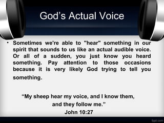 God’s Actual Voice

• Sometimes we're able to "hear" something in our
  spirit that sounds to us like an actual audible voice.
  Or all of a sudden, you just know you heard
  something. Pay attention to those occasions
  because it is very likely God trying to tell you
  something.


     “My sheep hear my voice, and I know them,
               and they follow me.”
                    John 10:27
 
