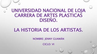 UNIVERSIDAD NACIONAL DE LOJA
CARRERA DE ARTES PLASTICAS
DISEÑO.
LA HISTORIA DE LOS ARTISTAS.
NOMBRE: JENNY GUAMÁN
CICLO: VI
 