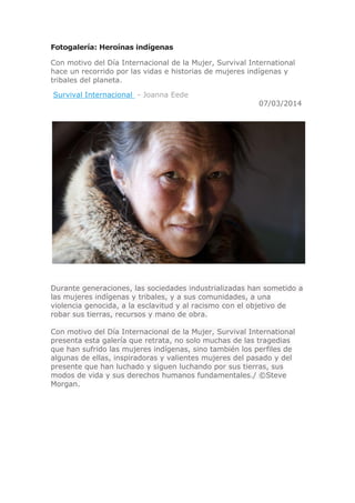 Fotogalería: Heroínas indígenas
Con motivo del Día Internacional de la Mujer, Survival International
hace un recorrido por las vidas e historias de mujeres indígenas y
tribales del planeta.
Survival Internacional - Joanna Eede

07/03/2014

Durante generaciones, las sociedades industrializadas han sometido a
las mujeres indígenas y tribales, y a sus comunidades, a una
violencia genocida, a la esclavitud y al racismo con el objetivo de
robar sus tierras, recursos y mano de obra.
Con motivo del Día Internacional de la Mujer, Survival International
presenta esta galería que retrata, no solo muchas de las tragedias
que han sufrido las mujeres indígenas, sino también los perfiles de
algunas de ellas, inspiradoras y valientes mujeres del pasado y del
presente que han luchado y siguen luchando por sus tierras, sus
modos de vida y sus derechos humanos fundamentales./ ©Steve
Morgan.

 