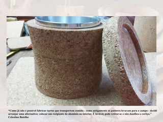 “Como já não é possível fabricar tarros que transportem comida - como antigamente os pastores levavam para o campo - decidi
arranjar uma alternativa: colocar um recipiente de alumínio no interior. É lavável, pode retirar-se e não danifica a cortiça.”
Celestino Botelho
 