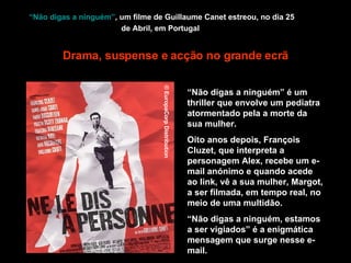 “Não digas a ninguém” , um filme de Guillaume Canet estreou, no dia 25 de Abril, em Portugal   “ Não digas a ninguém” é um thriller que envolve um pediatra atormentado pela a morte da sua mulher.  Oito anos depois, François Cluzet, que interpreta a personagem Alex, recebe um e-mail anónimo e quando acede ao link, vê a sua mulher, Margot, a ser filmada, em tempo real, no meio de uma multidão. “ Não digas a ninguém, estamos a ser vigiados” é a enigmática mensagem que surge nesse e-mail.   Drama, suspense e acção no grande ecrã © EuropaCorp Distribution 