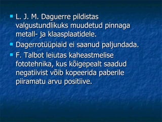 L. J. M. Daguerre pildistas valgustundlikuks muudetud pinnaga metall- ja klaasplaatidele. Dagerrotüüpiaid ei saanud paljundada. F. Talbot leiutas kaheastmelise fototehnika, kus kõigepealt saadud negatiivist võib kopeerida paberile piiramatu arvu positiive. 