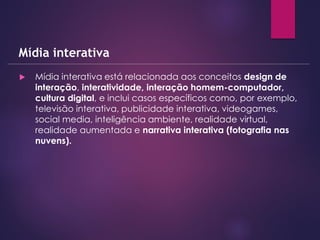  Mídia interativa está relacionada aos conceitos design de
interação, interatividade, interação homem-computador,
cultura digital, e inclui casos específicos como, por exemplo,
televisão interativa, publicidade interativa, videogames,
social media, inteligência ambiente, realidade virtual,
realidade aumentada e narrativa interativa (fotografia nas
nuvens).
Mídia interativa
 