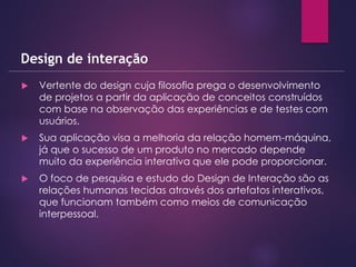  Vertente do design cuja filosofia prega o desenvolvimento
de projetos a partir da aplicação de conceitos construídos
com base na observação das experiências e de testes com
usuários.
 Sua aplicação visa a melhoria da relação homem-máquina,
já que o sucesso de um produto no mercado depende
muito da experiência interativa que ele pode proporcionar.
 O foco de pesquisa e estudo do Design de Interação são as
relações humanas tecidas através dos artefatos interativos,
que funcionam também como meios de comunicação
interpessoal.
Design de interação
 