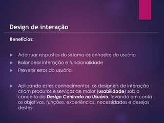 Benefícios:
 Adequar respostas do sistema às entradas do usuário
 Balancear interação e funcionalidade
 Prevenir erros do usuário
 Aplicando estes conhecimentos, os designers de interação
criam produtos e serviços de maior (usabilidade) sob o
conceito do Design Centrado no Usuário, levando em conta
os objetivos, funções, experiências, necessidades e desejos
destes.
Design de interação
 