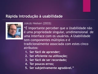 Jakob Nielsen (2003):
Rápida introdução à usabilidade
» “É importante perceber que a Usabilidade não
é uma propriedade singular, unidimensional de
uma interface com os usuários. A Usabilidade
tem componentes múltiplos e é
tradicionalmente associada com estes cinco
atributos:
1. Ser fácil de aprender;
2. Ser eficiente na utilização;
3. Ser fácil de ser recordado;
4. Ter poucos erros;
5. Ser subjetivamente agradável.”
 