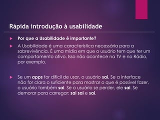  Por que a Usabilidade é importante?
 A Usabilidade é uma característica necessária para a
sobrevivência. É uma mídia em que o usuário tem que ter um
comportamento ativo. Isso não acontece na TV e no Rádio,
por exemplo.
 Se um apps for difícil de usar, o usuário sai. Se a interface
não for clara o suficiente para mostrar o que é possível fazer,
o usuário também sai. Se o usuário se perder, ele sai. Se
demorar para carregar: sai sai e sai.
Rápida introdução à usabilidade
 