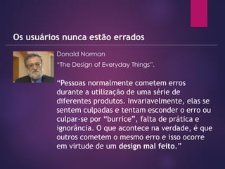  Donald Norman
 “The Design of Everyday Things”.
Os usuários nunca estão errados
“Pessoas normalmente cometem erros
durante a utilização de uma série de
diferentes produtos. Invariavelmente, elas se
sentem culpadas e tentam esconder o erro ou
culpar-se por “burrice”, falta de prática e
ignorância. O que acontece na verdade, é que
outros cometem o mesmo erro e isso ocorre
em virtude de um design mal feito.”
 