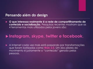  O que interessa realmente é a rede de compartilhamento de
conteúdo e socialização. Pesquisas recentes mostram que as
4 ferramentas mais utilizados pelos jovens são:
 Instagram, skype, twitter e facebook.
 A Internet cada vez mais está passando por transformações
que foram batizadas como Web 2.0. Um dos pilares do
movimento é justamente o “conteúdo” gerado pelas
pessoas.
Pensando além do design
 