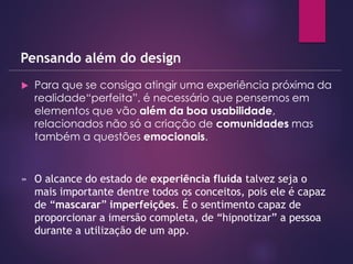  Para que se consiga atingir uma experiência próxima da
realidade“perfeita”, é necessário que pensemos em
elementos que vão além da boa usabilidade,
relacionados não só a criação de comunidades mas
também a questões emocionais.
Pensando além do design
» O alcance do estado de experiência fluida talvez seja o
mais importante dentre todos os conceitos, pois ele é capaz
de “mascarar” imperfeições. É o sentimento capaz de
proporcionar a imersão completa, de “hipnotizar” a pessoa
durante a utilização de um app.
 