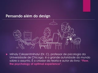 Mihaly Csikszentmihalyi (Dr. C), professor de psicologia da
Universidade de Chicago, é a grande autoridade do mundo
sobre o assunto. É o criador da teoria e autor do livro: “Flow,
the psychology of optimal experience”.
Pensando além do design
 