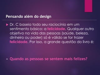  Dr. C baseia todo seu raciocínio em um
sentimento básico: a felicidade. Qualquer outro
objetivo na vida das pessoas (saúde, beleza,
dinheiro ou poder) só é válido se for trazer
felicidade. Por isso, a grande questão do livro é:
Pensando além do design
» Quando as pessoas se sentem mais felizes?
 
