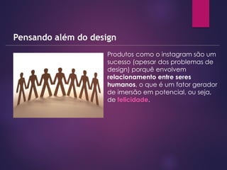  Produtos como o instagram são um
sucesso (apesar dos problemas de
design) porquê envolvem
relacionamento entre seres
humanos, o que é um fator gerador
de imersão em potencial, ou seja,
de felicidade.
Pensando além do design
 