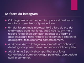  O Instagram captura e permite que você customize
suas fotos com diversos tipos de filtros.
 Um dos fatores mais interessante é o fato do uso da
criatividade para tirar fotos. Você não faz um mero
registro fotográfico por fazer, as pessoas utilizam o
aplicativo para fazer retratos esteticamente diferentes
dos registros feitos por uma câmera comum.
 A primeira vista, o Instagram é somente um aplicativo
de fotografia, porém, ele é uma rede social completa.
 Atualmente é possível compartilhar suas fotos
customizadas com seus amigos pela rede, que podem
curtir e comentar.
As faces do Instagram
 