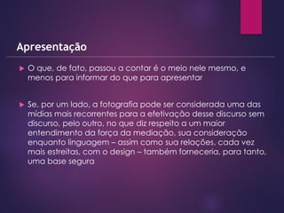  O que, de fato, passou a contar é o meio nele mesmo, e
menos para informar do que para apresentar
 Se, por um lado, a fotografia pode ser considerada uma das
mídias mais recorrentes para a efetivação desse discurso sem
discurso, pelo outro, no que diz respeito a um maior
entendimento da força da mediação, sua consideração
enquanto linguagem – assim como sua relações, cada vez
mais estreitas, com o design – também forneceria, para tanto,
uma base segura
Apresentação
 