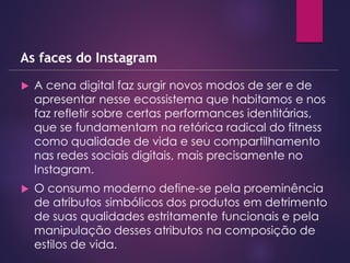  A cena digital faz surgir novos modos de ser e de
apresentar nesse ecossistema que habitamos e nos
faz refletir sobre certas performances identitárias,
que se fundamentam na retórica radical do fitness
como qualidade de vida e seu compartilhamento
nas redes sociais digitais, mais precisamente no
Instagram.
 O consumo moderno define-se pela proeminência
de atributos simbólicos dos produtos em detrimento
de suas qualidades estritamente funcionais e pela
manipulação desses atributos na composição de
estilos de vida.
As faces do Instagram
 