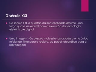  No século XXI, a questão da imaterialidade assume uma
força quase irreversível com a evolução da tecnologia
eletrônica e digital
 Uma imagem não precisa mais estar associada a uma única
mídia (ao filme para o registro, ao papel fotográfico para a
reprodução)
O século XXI
 