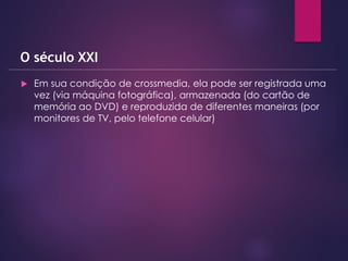  Em sua condição de crossmedia, ela pode ser registrada uma
vez (via máquina fotográfica), armazenada (do cartão de
memória ao DVD) e reproduzida de diferentes maneiras (por
monitores de TV, pelo telefone celular)
O século XXI
 