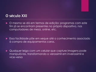  O mesmo se dá em termos de edição: programas com este
fim já se encontram presentes no próprio dispositivo, nos
computadores de mesa, online, etc.
 Essa facilidade põe em xeque até o conhecimento associado
à compra de equipamentos caros.
 Qualquer leigo com um celular que capture imagens pode
manipulá-las, transformando o verossímil em inverossímil e
vice-versa
O século XXI
 